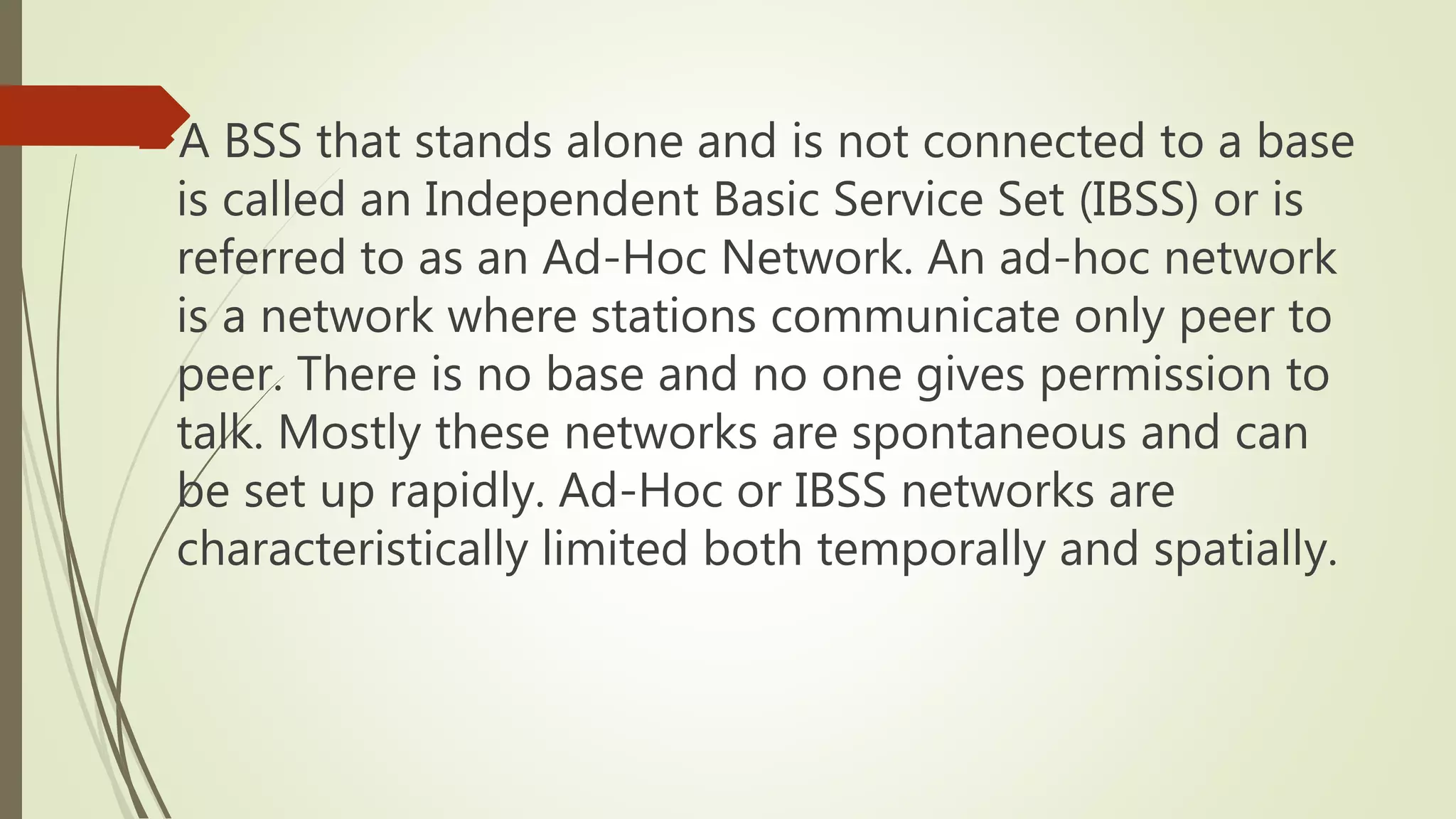 A BSS that stands alone and is not connected to a base
is called an Independent Basic Service Set (IBSS) or is
referred to as an Ad-Hoc Network. An ad-hoc network
is a network where stations communicate only peer to
peer. There is no base and no one gives permission to
talk. Mostly these networks are spontaneous and can
be set up rapidly. Ad-Hoc or IBSS networks are
characteristically limited both temporally and spatially.
 