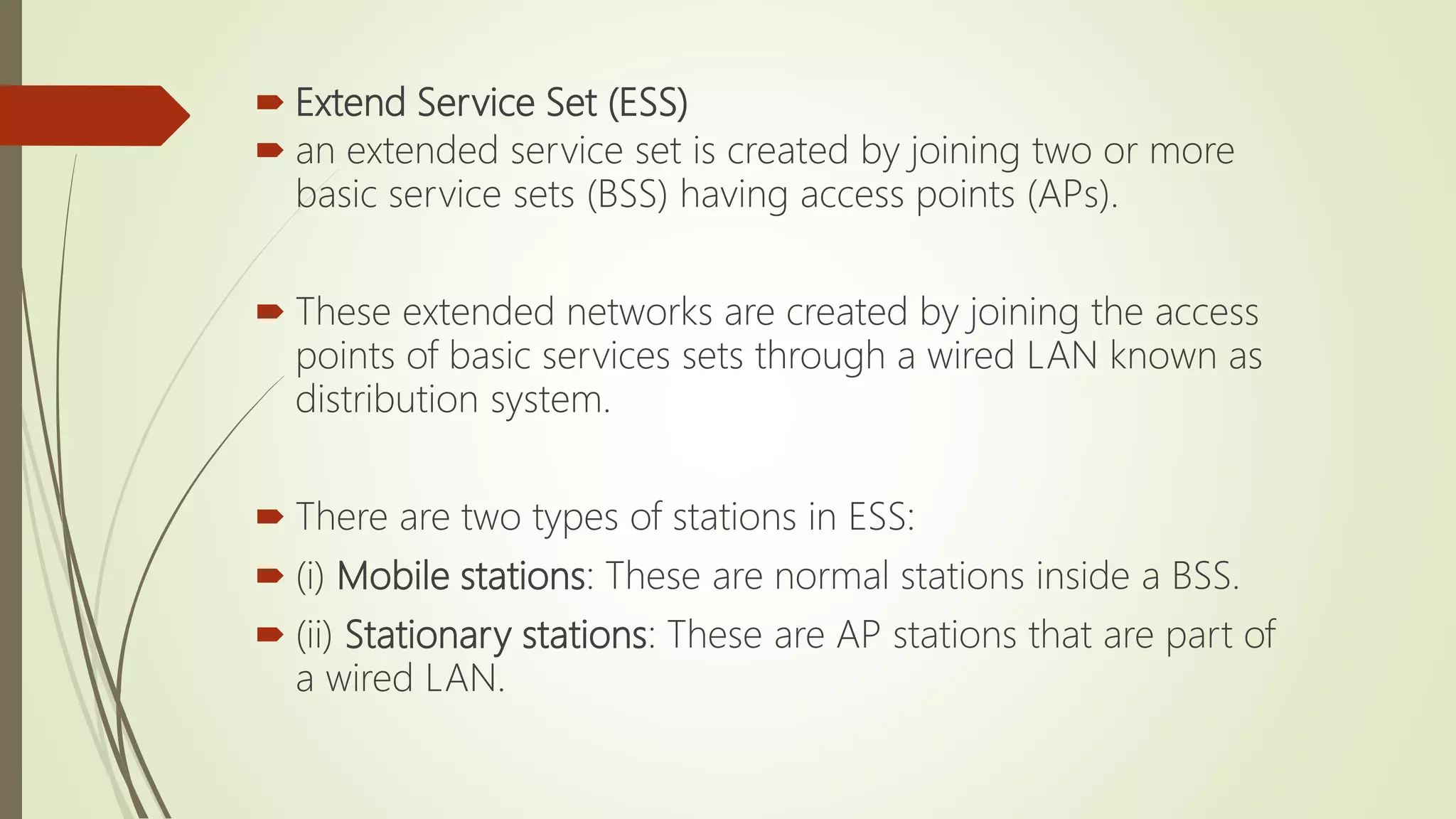  Extend Service Set (ESS)
 an extended service set is created by joining two or more
basic service sets (BSS) having access points (APs).
 These extended networks are created by joining the access
points of basic services sets through a wired LAN known as
distribution system.
 There are two types of stations in ESS:
 (i) Mobile stations: These are normal stations inside a BSS.
 (ii) Stationary stations: These are AP stations that are part of
a wired LAN.
 