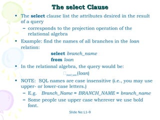 The select Clause
• The select clause list the attributes desired in the result
  of a query
   – corresponds to the projection operation of the
      relational algebra
• Example: find the names of all branches in the loan
  relation:
                select branch_name
                from loan
• In the relational algebra, the query would be:
                      branch_name (loan)
• NOTE: SQL names are case insensitive (i.e., you may use
  upper- or lower-case letters.)
   – E.g. Branch_Name ≡ BRANCH_NAME ≡ branch_name
   – Some people use upper case wherever we use bold
     font.
                        Slide No:L1-9
 