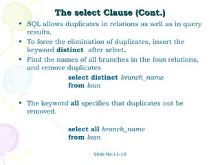 The select Clause (Cont.)
• SQL allows duplicates in relations as well as in query
  results.
• To force the elimination of duplicates, insert the
  keyword distinct after select.
• Find the names of all branches in the loan relations,
  and remove duplicates
               select distinct branch_name
               from loan

• The keyword all specifies that duplicates not be
  removed.

               select all branch_name
               from loan

                      Slide No:L1-10
 