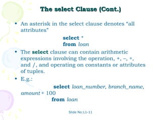 The select Clause (Cont.)

• An asterisk in the select clause denotes “all
  attributes”
                   select *
                   from loan
• The select clause can contain arithmetic
  expressions involving the operation, +, –, ∗,
  and /, and operating on constants or attributes
  of tuples.
• E.g.:
               select loan_number, branch_name,
  amount ∗ 100
              from loan

                    Slide No:L1-11
 