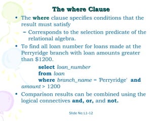 The where Clause
• The where clause specifies conditions that the
  result must satisfy
   – Corresponds to the selection predicate of the
     relational algebra.
• To find all loan number for loans made at the
  Perryridge branch with loan amounts greater
  than $1200.
         select loan_number
         from loan
         where branch_name = 'Perryridge' and
  amount > 1200
• Comparison results can be combined using the
  logical connectives and, or, and not.

                    Slide No:L1-12
 