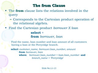 The from Clause
• The from clause lists the relations involved in the
  query
   – Corresponds to the Cartesian product operation of
     the relational algebra.
• Find the Cartesian product borrower X loan
                 select ∗
                 from borrower, loan
   Find the name, loan number and loan amount of all customers
   having a loan at the Perryridge branch.
   select customer_name, borrower.loan_number, amount
          from borrower, loan
          where borrower.loan_number = loan.loan_number and
                    branch_name = 'Perryridge'



                          Slide No:L1-13
 