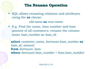 The Rename Operation

• SQL allows renaming relations and attributes
  using the as clause:
             old-name as new-name
• E.g. Find the name, loan number and loan
  amount of all customers; rename the column
  name loan_number as loan_id.

 select customer_name, borrower.loan_number as
 loan_id, amount
 from borrower, loan
 where borrower.loan_number = loan.loan_number


                   Slide No:L1-14
 