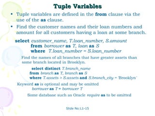 Tuple Variables
• Tuple variables are defined in the from clause via the
  use of the as clause.
• Find the customer names and their loan numbers and
  amount for all customers having a loan at some branch.
 select customer_name, T.loan_number, S.amount
        from borrower as T, loan as S
        where T.loan_number = S.loan_number
    Find the names of all branches that have greater assets than
    some branch located in Brooklyn.
         select distinct T.branch_name
        from branch as T, branch as S
        where T.assets > S.assets and S.branch_city = 'Brooklyn'
  Keyword as is optional and may be omitted
        borrower as T ≡ borrower T
       Some database such as Oracle require as to be omitted


                           Slide No:L1-15
 