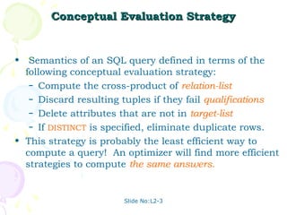 Conceptual Evaluation Strategy


• Semantics of an SQL query defined in terms of the
  following conceptual evaluation strategy:
   – Compute the cross-product of relation-list.
   – Discard resulting tuples if they fail qualifications.
   – Delete attributes that are not in target-list.
   – If DISTINCT is specified, eliminate duplicate rows.

• This strategy is probably the least efficient way to
  compute a query! An optimizer will find more efficient
  strategies to compute the same answers.


                        Slide No:L2-3
 