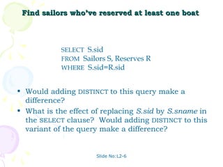 Find sailors who’ve reserved at least one boat



            SELECT S.sid
            FROM Sailors S, Reserves R
            WHERE S.sid=R.sid


• Would adding DISTINCT to this query make a
  difference?
• What is the effect of replacing S.sid by S.sname in
  the SELECT clause? Would adding DISTINCT to this
  variant of the query make a difference?


                      Slide No:L2-6
 