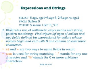 Expressions and Strings

           SELECT S.age, age1=S.age-5, 2*S.age AS age2
           FROM Sailors S
           WHERE S.sname LIKE ‘B_%B’
• Illustrates use of arithmetic expressions and string
  pattern matching: Find triples (of ages of sailors and
  two fields defined by expressions) for sailors whose
  names begin and end with B and contain at least three
  characters.
• AS and = are two ways to name fields in result.
• LIKE is used for string matching. `_’ stands for any one
  character and `%’ stands for 0 or more arbitrary
  characters.
                         Slide No:L2-7
 