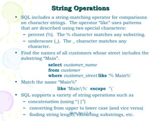 String Operations
• SQL includes a string-matching operator for comparisons
  on character strings. The operator “like” uses patterns
  that are described using two special characters:
   – percent (%). The % character matches any substring.
   – underscore (_). The _ character matches any
     character.
• Find the names of all customers whose street includes the
  substring “Main”.
              select customer_name
              from customer
              where customer_street like '% Main%'
• Match the name “Main%”
                   like 'Main%' escape ''
• SQL supports a variety of string operations such as
   – concatenation (using “||”)
   – converting from upper to lower case (and vice versa)
                         Slide No:L2-8
   – finding string length, extracting substrings, etc.
 