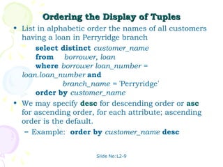 Ordering the Display of Tuples
• List in alphabetic order the names of all customers
  having a loan in Perryridge branch
      select distinct customer_name
      from borrower, loan
      where borrower loan_number =
  loan.loan_number and
              branch_name = 'Perryridge'
      order by customer_name
• We may specify desc for descending order or asc
  for ascending order, for each attribute; ascending
  order is the default.
   – Example: order by customer_name desc


                      Slide No:L2-9
 