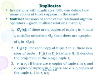 Duplicates
• In relations with duplicates, SQL can define how
  many copies of tuples appear in the result.
• Multiset versions of some of the relational algebra
  operators – given multiset relations r1 and r2:
   1.   σ θ (r1): If there are c1 copies of tuple t1 in r1, and
     t1 satisfies selections σθ,, then there are c1 copies
     of t1 in σθ (r1).
   2. Π A (r ): For each copy of tuple t1 in r1, there is a
     copy of tuple ΠA (t1) in ΠA (r1) where ΠA (t1) denotes
     the projection of the single tuple t1.
   3. r1 x r2 : If there are c1 copies of tuple t1 in r1 and
     c2 copies of tuple tSlide No:L2-10
                           2 in r2, there are c1 x c2 copies of
     the tuple t1. t2 in r1 x r2
 