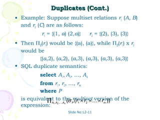 Duplicates (Cont.)
• Example: Suppose multiset relations r1 (A, B)
  and r2 (C) are as follows:
           r1 = {(1, a) (2,a)}      r2 = {(2), (3), (3)}
• Then ΠB(r1) would be {(a), (a)}, while ΠB(r1) x r2
  would be
         {(a,2), (a,2), (a,3), (a,3), (a,3), (a,3)}
• SQL duplicate semantics:
          select A1,, A2, ..., An
          from r1, r2, ..., rm
          where P
  is equivalent to the multiset × r )) of the
             ∏ A1,A2 ,,An (σ P (r1 × r2 × version
                                               m
  expression:
                       Slide No:L2-11
 