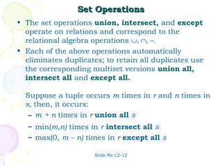 Set Operations
• The set operations union, intersect, and except
  operate on relations and correspond to the
  relational algebra operations ∪, ∩, −.
• Each of the above operations automatically
  eliminates duplicates; to retain all duplicates use
  the corresponding multiset versions union all,
  intersect all and except all.

  Suppose a tuple occurs m times in r and n times in
  s, then, it occurs:
   – m + n times in r union all s
   – min(m,n) times in r intersect all s
   – max(0, m – n) times in r except all s

                      Slide No:L2-12
 