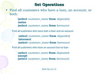 Set Operations
• Find all customers who have a loan, an account, or
  both:
        (select customer_name from depositor)
        union
        (select customer_name from borrower)
   Find all customers who have both a loan and an account.

        (select customer_name from depositor)
        intersect
        (select customer_name from borrower)
   Find all customers who have an account but no loan.

        (select customer_name from depositor)
        except
        (select customer_name from borrower)


                             Slide No:L2-13
 