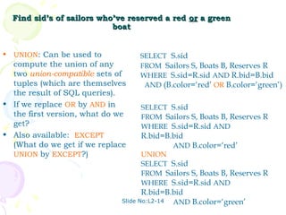 Find sid’s of sailors who’ve reserved a red or a green
                             boat


•   UNION: Can be used to            SELECT S.sid
  compute the union of any           FROM Sailors S, Boats B, Reserves R
  two union-compatible sets of       WHERE S.sid=R.sid AND R.bid=B.bid
  tuples (which are themselves        AND (B.color=‘red’ OR B.color=‘green’)
  the result of SQL queries).
• If we replace OR by AND in         SELECT S.sid
  the first version, what do we      FROM Sailors S, Boats B, Reserves R
  get?                               WHERE S.sid=R.sid AND
• Also available: EXCEPT             R.bid=B.bid
  (What do we get if we replace                 AND B.color=‘red’
  UNION by EXCEPT?)                  UNION
                                     SELECT S.sid
                                     FROM Sailors S, Boats B, Reserves R
                                     WHERE S.sid=R.sid AND
                                     R.bid=B.bid
                               Slide No:L2-14   AND B.color=‘green’
 