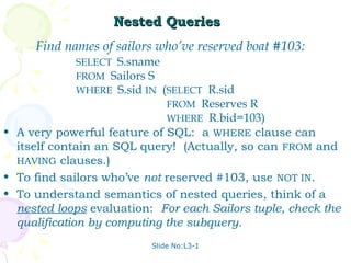 Nested Queries
     Find names of sailors who’ve reserved boat #103:
              SELECT S.sname
              FROM Sailors S
              WHERE S.sid IN (SELECT R.sid
                              FROM Reserves R
                              WHERE R.bid=103)
• A very powerful feature of SQL: a WHERE clause can
  itself contain an SQL query! (Actually, so can FROM and
  HAVING clauses.)
• To find sailors who’ve not reserved #103, use NOT IN.
• To understand semantics of nested queries, think of a
  nested loops evaluation: For each Sailors tuple, check the
  qualification by computing the subquery.
                          Slide No:L3-1
 