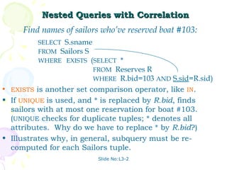 Nested Queries with Correlation
     Find names of sailors who’ve reserved boat #103:
         SELECT S.sname
         FROM Sailors S
         WHERE EXISTS (SELECT *
                        FROM Reserves R
                        WHERE R.bid=103 AND S.sid=R.sid)
• EXISTS is another set comparison operator, like IN.
• If UNIQUE is used, and * is replaced by R.bid, finds
  sailors with at most one reservation for boat #103.
  (UNIQUE checks for duplicate tuples; * denotes all
  attributes. Why do we have to replace * by R.bid?)
• Illustrates why, in general, subquery must be re-
  computed for each Sailors tuple.
                          Slide No:L3-2
 