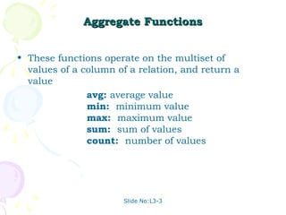 Aggregate Functions


• These functions operate on the multiset of
  values of a column of a relation, and return a
  value
               avg: average value
               min: minimum value
               max: maximum value
               sum: sum of values
               count: number of values




                       Slide No:L3-3
 