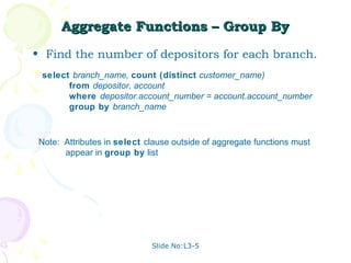 Aggregate Functions – Group By
• Find the number of depositors for each branch.
 select branch_name, count (distinct customer_name)
       from depositor, account
       where depositor.account_number = account.account_number
       group by branch_name



 Note: Attributes in select clause outside of aggregate functions must
       appear in group by list




                             Slide No:L3-5
 