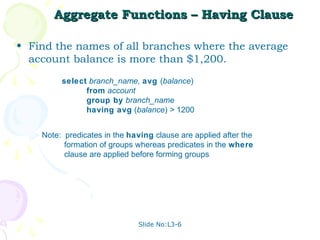 Aggregate Functions – Having Clause

• Find the names of all branches where the average
  account balance is more than $1,200.
         select branch_name, avg (balance)
               from account
               group by branch_name
               having avg (balance) > 1200


    Note: predicates in the having clause are applied after the
          formation of groups whereas predicates in the where
          clause are applied before forming groups




                              Slide No:L3-6
 