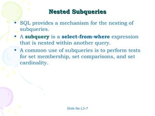 Nested Subqueries
• SQL provides a mechanism for the nesting of
  subqueries.
• A subquery is a select-from-where expression
  that is nested within another query.
• A common use of subqueries is to perform tests
  for set membership, set comparisons, and set
  cardinality.




                    Slide No:L3-7
 