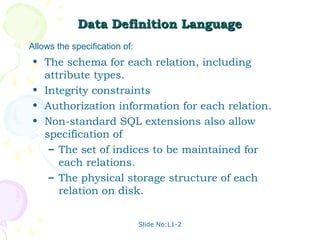 Data Definition Language
Allows the specification of:
• The schema for each relation, including
  attribute types.
• Integrity constraints
• Authorization information for each relation.
• Non-standard SQL extensions also allow
  specification of
   – The set of indices to be maintained for
     each relations.
   – The physical storage structure of each
     relation on disk.


                               Slide No:L1-2
 