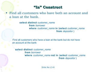 “In” Construct
• Find all customers who have both an account and
  a loan at the bank.
         select distinct customer_name
                 from borrower
                 where customer_name in (select customer_name
                                       from depositor )


   Find all customers who have a loan at the bank but do not have
   an account at the bank

     select distinct customer_name
             from borrower
             where customer_name not in (select customer_name
                                        from depositor )


                             Slide No:L3-8
 