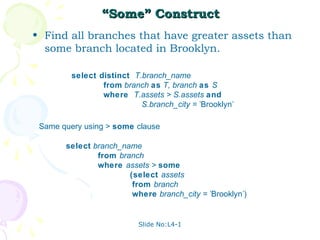 “Some” Construct
• Find all branches that have greater assets than
  some branch located in Brooklyn.

         select distinct T.branch_name
                 from branch as T, branch as S
                 where T.assets > S.assets and
                           S.branch_city = 'Brooklyn'

 Same query using > some clause

       select branch_name
               from branch
               where assets > some
                       (select assets
                        from branch
                        where branch_city = 'Brooklyn')


                           Slide No:L4-1
 