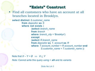 “Exists” Construct
• Find all customers who have an account at all
  branches located in Brooklyn.
  select distinct S.customer_name
          from depositor as S
          where not exists (
                   (select branch_name
                   from branch
                   where branch_city = 'Brooklyn')
                   except
                   (select R.branch_name
                   from depositor as T, account as R
                   where T.account_number = R.account_number and
                           S.customer_name = T.customer_name ))


 Note that X – Y = Ø ⇔ X ⊆ Y
 Note: Cannot write this query using = all and its variants

                             Slide No:L4-3
 