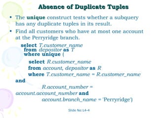 Absence of Duplicate Tuples
• The unique construct tests whether a subquery
  has any duplicate tuples in its result.
• Find all customers who have at most one account
  at the Perryridge branch.
    select T.customer_name
      from depositor as T
      where unique (
        select R.customer_name
        from account, depositor as R
        where T.customer_name = R.customer_name
  and
             R.account_number =
  account.account_number and
             account.branch_name = 'Perryridge')
                     Slide No:L4-4
 
