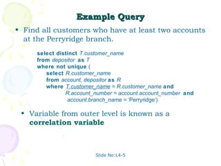 Example Query
• Find all customers who have at least two accounts
  at the Perryridge branch.
     select distinct T.customer_name
     from depositor as T
     where not unique (
        select R.customer_name
        from account, depositor as R
        where T.customer_name = R.customer_name and
               R.account_number = account.account_number and
                account.branch_name = 'Perryridge')

 • Variable from outer level is known as a
   correlation variable



                         Slide No:L4-5
 
