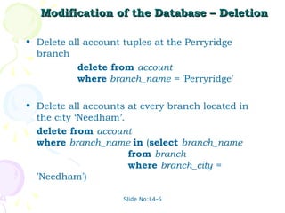 Modification of the Database – Deletion

• Delete all account tuples at the Perryridge
  branch
           delete from account
           where branch_name = 'Perryridge'

• Delete all accounts at every branch located in
  the city ‘Needham’.
  delete from account
  where branch_name in (select branch_name
                      from branch
                      where branch_city =
  'Needham')

                     Slide No:L4-6
 