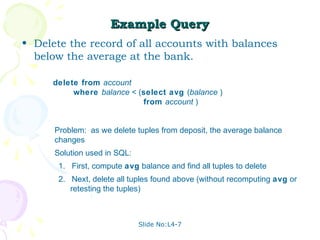 Example Query
• Delete the record of all accounts with balances
  below the average at the bank.

     delete from account
          where balance < (select avg (balance )
                           from account )


      Problem: as we delete tuples from deposit, the average balance
      changes
      Solution used in SQL:
       1. First, compute avg balance and find all tuples to delete
       2. Next, delete all tuples found above (without recomputing avg or
          retesting the tuples)



                              Slide No:L4-7
 