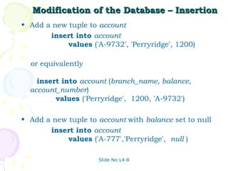 Modification of the Database – Insertion
• Add a new tuple to account
       insert into account
            values ('A-9732', 'Perryridge', 1200)

  or equivalently

    insert into account (branch_name, balance,
  account_number)
         values ('Perryridge', 1200, 'A-9732')

• Add a new tuple to account with balance set to null
       insert into account
            values ('A-777','Perryridge', null )

                     Slide No:L4-8
 