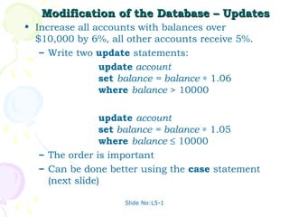 Modification of the Database – Updates
• Increase all accounts with balances over
  $10,000 by 6%, all other accounts receive 5%.
   – Write two update statements:
                update account
                set balance = balance ∗ 1.06
                where balance > 10000

                update account
                set balance = balance ∗ 1.05
                where balance ≤ 10000
  – The order is important
  – Can be done better using the case statement
    (next slide)

                    Slide No:L5-1
 