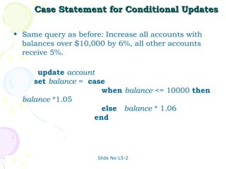 Case Statement for Conditional Updates

• Same query as before: Increase all accounts with
  balances over $10,000 by 6%, all other accounts
  receive 5%.

      update account
     set balance = case
                      when balance <= 10000 then
  balance *1.05
                      else balance * 1.06
                    end




                      Slide No:L5-2
 