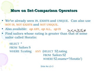 More on Set-Comparison Operators

• We’ve already seen IN, EXISTS and UNIQUE. Can also use
  NOT IN, NOT EXISTS and NOT UNIQUE.
• Also available: op ANY, op ALL, op IN
                                           >, <, =, ≥,≤, ≠
• Find sailors whose rating is greater than that of some
  sailor called Horatio:
     SELECT *
     FROM Sailors S
     WHERE S.rating > ANY (SELECT S2.rating
                           FROM Sailors S2
                           WHERE S2.sname=‘Horatio’)

                         Slide No:L5-3
 
