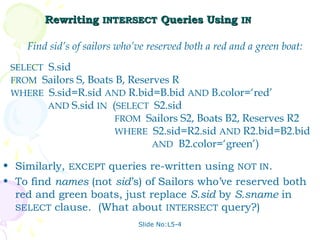 Rewriting INTERSECT Queries Using IN

    Find sid’s of sailors who’ve reserved both a red and a green boat:
 SELECT S.sid
 FROM Sailors S, Boats B, Reserves R
 WHERE S.sid=R.sid AND R.bid=B.bid AND B.color=‘red’
        AND S.sid IN (SELECT S2.sid
                       FROM Sailors S2, Boats B2, Reserves R2
                       WHERE S2.sid=R2.sid AND R2.bid=B2.bid
                               AND B2.color=‘green’)

• Similarly, EXCEPT queries re-written using NOT IN.
• To find names (not sid’s) of Sailors who’ve reserved both
  red and green boats, just replace S.sid by S.sname in
  SELECT clause. (What about INTERSECT query?)
                              Slide No:L5-4
 