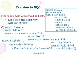 (1)
             Division in SQL
                                            SELECT S.sname
                                            FROM Sailors S
                                            WHERE NOT EXISTS
Find sailors who’ve reserved all boats.
                                                  ((SELECT B.bid
   • Let’s do it the hard way,                      FROM Boats B)
     without EXCEPT:                               EXCEPT
                                                    (SELECT R.bid
(2) SELECT S.sname                                   FROM Reserves R
    FROM Sailors S                                   WHERE R.sid=S.sid))
   WHERE NOT EXISTS (SELECT B.bid
                          FROM Boats B
                          WHERE NOT EXISTS (SELECT R.bid
Sailors S such that ...
                                                FROM Reserves R
      there is no boat B without ...            WHERE R.bid=B.bid
           a Reserves tuple showing S reserved B   AND R.sid=S.sid))

                            Slide No:L5-5
 