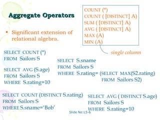 COUNT (*)
  Aggregate Operators              COUNT ( [DISTINCT] A)
                                   SUM ( [DISTINCT] A)
                                   AVG ( [DISTINCT] A)
 • Significant extension of
                                   MAX (A)
   relational algebra.
                                   MIN (A)

SELECT COUNT (*)                              single column
FROM Sailors S       SELECT S.sname
                     FROM Sailors S
SELECT AVG (S.age)
                     WHERE S.rating= (SELECT MAX(S2.rating)
FROM Sailors S
                                      FROM Sailors S2)
WHERE S.rating=10

SELECT COUNT (DISTINCT S.rating)     SELECT AVG ( DISTINCT S.age)
FROM Sailors S                       FROM Sailors S
WHERE S.sname=‘Bob’                  WHERE S.rating=10
                          Slide No:L5-6
 