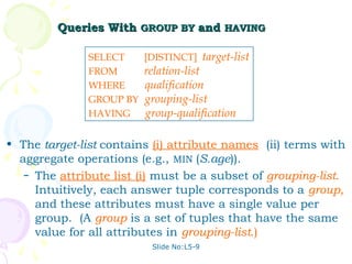 Queries With GROUP BY and HAVING

               SELECT     [DISTINCT] target-list
               FROM       relation-list
               WHERE      qualification
               GROUP BY   grouping-list
               HAVING     group-qualification

• The target-list contains (i) attribute names (ii) terms with
  aggregate operations (e.g., MIN (S.age)).
   – The attribute list (i) must be a subset of grouping-list.
     Intuitively, each answer tuple corresponds to a group,
     and these attributes must have a single value per
     group. (A group is a set of tuples that have the same
     value for all attributes in grouping-list.)
                           Slide No:L5-9
 