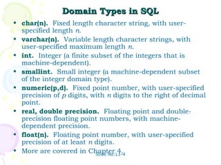 Domain Types in SQL
• char(n). Fixed length character string, with user-
  specified length n.
• varchar(n). Variable length character strings, with
  user-specified maximum length n.
• int. Integer (a finite subset of the integers that is
  machine-dependent).
• smallint. Small integer (a machine-dependent subset
  of the integer domain type).
• numeric(p,d). Fixed point number, with user-specified
  precision of p digits, with n digits to the right of decimal
  point.
• real, double precision. Floating point and double-
  precision floating point numbers, with machine-
  dependent precision.
• float(n). Floating point number, with user-specified
  precision of at least n digits.
• More are covered in Chapter 4.
                          Slide No:L1-4
 