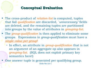 Conceptual Evaluation

• The cross-product of relation-list is computed, tuples
  that fail qualification are discarded, `unnecessary’ fields
  are deleted, and the remaining tuples are partitioned
  into groups by the value of attributes in grouping-list.
• The group-qualification is then applied to eliminate some
  groups. Expressions in group-qualification must have a
  single value per group!
   – In effect, an attribute in group-qualification that is not
     an argument of an aggregate op also appears in
     grouping-list. (SQL does not exploit primary key
     semantics here!)
• One answer tuple is generated per qualifying group.
                           Slide No:L6-1
 