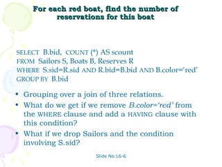 For each red boat, find the number of
          reservations for this boat



SELECT B.bid, COUNT (*) AS scount
FROM Sailors S, Boats B, Reserves R
WHERE S.sid=R.sid AND R.bid=B.bid AND B.color=‘red’
GROUP BY B.bid

• Grouping over a join of three relations.
• What do we get if we remove B.color=‘red’ from
  the WHERE clause and add a HAVING clause with
  this condition?
• What if we drop Sailors and the condition
  involving S.sid?
                      Slide No:L6-6
 