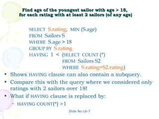 Find age of the youngest sailor with age > 18,
     for each rating with at least 2 sailors (of any age)


         SELECT S.rating, MIN (S.age)
         FROM Sailors S
         WHERE S.age > 18
         GROUP BY S.rating
         HAVING 1 < (SELECT COUNT (*)
                       FROM Sailors S2
                       WHERE S.rating=S2.rating)
• Shows HAVING clause can also contain a subquery.
• Compare this with the query where we considered only
  ratings with 2 sailors over 18!
• What if HAVING clause is replaced by:
   – HAVING COUNT(*) >1

                           Slide No:L6-7
 