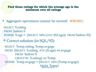 Find those ratings for which the average age is the
                minimum over all ratings



• Aggregate operations cannot be nested! WRONG:

SELECT S.rating
FROM Sailors S
WHERE S.age = (SELECT MIN (AVG (S2.age)) FROM Sailors S2)
   Correct solution (in SQL/92):
 SELECT Temp.rating, Temp.avgage
 FROM (SELECT S.rating, AVG (S.age) AS avgage
       FROM Sailors S
       GROUP BY S.rating) AS Temp
 WHERE Temp.avgage = (SELECT MIN (Temp.avgage)
                        FROM Temp)
                         Slide No:L6-8
 