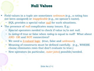 Null Values

• Field values in a tuple are sometimes unknown (e.g., a rating has
  not been assigned) or inapplicable (e.g., no spouse’s name).
   – SQL provides a special value null for such situations.

• The presence of null complicates many issues. E.g.:
   – Special operators needed to check if value is/is not null.
   – Is rating>8 true or false when rating is equal to null? What about
     AND, OR and NOT connectives?
   – We need a 3-valued logic (true, false and unknown).
   – Meaning of constructs must be defined carefully. (e.g., WHERE
     clause eliminates rows that don’t evaluate to true.)
   – New operators (in particular, outer joins) possible/needed.




                               Slide No:L7-1
 