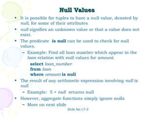 Null Values
• It is possible for tuples to have a null value, denoted by
  null, for some of their attributes
• null signifies an unknown value or that a value does not
  exist.
• The predicate is null can be used to check for null
  values.
   – Example: Find all loan number which appear in the
      loan relation with null values for amount.
        select loan_number
        from loan
        where amount is null
• The result of any arithmetic expression involving null is
  null
   – Example: 5 + null returns null
• However, aggregate functions simply ignore nulls
   – More on next slide
                         Slide No:L7-2
 