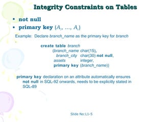 Integrity Constraints on Tables
• not null
• primary key (A1, ..., An )
 Example: Declare branch_name as the primary key for branch
 .
             create table branch
                    (branch_name char(15),
                      branch_city char(30) not null,
                     assets       integer,
                     primary key (branch_name))

 primary key declaration on an attribute automatically ensures
    not null in SQL-92 onwards, needs to be explicitly stated in
    SQL-89




                              Slide No:L1-5
 