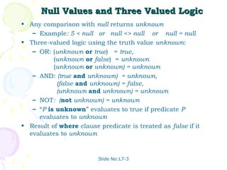Null Values and Three Valued Logic
• Any comparison with null returns unknown
   – Example: 5 < null or null <> null or null = null
• Three-valued logic using the truth value unknown:
   – OR: (unknown or true) = true,
          (unknown or false) = unknown
          (unknown or unknown) = unknown
   – AND: (true and unknown) = unknown,
           (false and unknown) = false,
           (unknown and unknown) = unknown
   – NOT: (not unknown) = unknown
   – “P is unknown” evaluates to true if predicate P
     evaluates to unknown
• Result of where clause predicate is treated as false if it
  evaluates to unknown


                         Slide No:L7-3
 